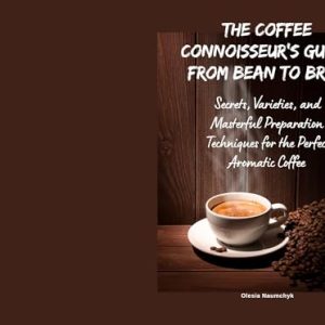 The Coffee Connoisseur’s Guide: From Bean to Brew : Secrets, Varieties, and Masterful Preparation Techniques for the Perfect Aromatic Coffee